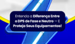 Entenda a Diferença Entre o DPS de Fase e Neutro — E Proteja Seus Equipamentos 4 Artigo 21JUL